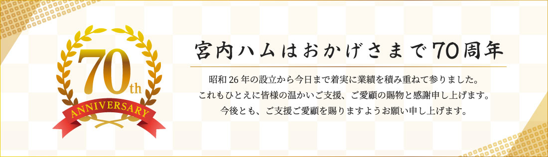 「宮内ハムはおかげさまで70周年」昭和26年の設立から今日まで着実に業績を積み重ねて参りました。これもひとえに皆様の温かいご支援、ご愛顧の賜物と感謝申し上げます。今後とも、ご支援ご愛顧を賜りますようお願い申し上げます。